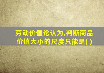 劳动价值论认为,判断商品价值大小的尺度只能是( )